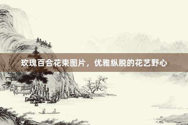 玫瑰百合花束图片，优雅纵脱的花艺野心