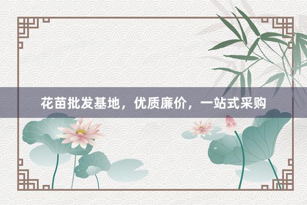 花苗批发基地，优质廉价，一站式采购